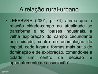 A relação rural-urbano
• LEFEBVRE (2001, p. 74) afirma que a
relação cidade-campo na atualidade se
transforma e no “países industriais, a
velha exploração do campo circundante
pela cidade, centro de acumulação do
capital, cede lugar a formas mais sutis de
dominação e de exploração, tomando-se a
cidade um centro de decisão e
aparentemente de associação”.
 