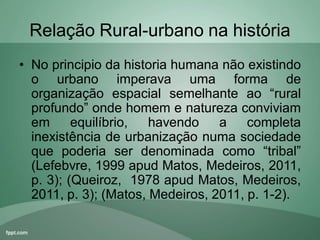 Relação Rural-urbano na história
• No principio da historia humana não existindo
o urbano imperava uma forma de
organização espacial semelhante ao “rural
profundo” onde homem e natureza conviviam
em equilíbrio, havendo a completa
inexistência de urbanização numa sociedade
que poderia ser denominada como “tribal”
(Lefebvre, 1999 apud Matos, Medeiros, 2011,
p. 3); (Queiroz, 1978 apud Matos, Medeiros,
2011, p. 3); (Matos, Medeiros, 2011, p. 1-2).
 