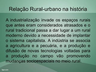 Relação Rural-urbano na história
A industrialização invade os espaços rurais
que antes eram considerados atrasados e o
rural tradicional passa a dar lugar a um rural
moderno devido a necessidade de implantar
o sistema capitalista. A indústria se associa
a agricultura e a pecuária, e a produção e
difusão de novas tecnologias voltadas para
a produção no campo vão promovendo
mudanças socioespaciais no meio rural.
 
