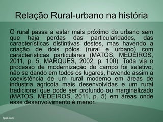 Relação Rural-urbano na história
O rural passa a estar mais próximo do urbano sem
que haja perdas das particularidades, das
características distintivas destes, mas havendo a
criação de dois pólos (rural e urbano) com
características particulares (MATOS, MEDEIROS,
2011, p. 5; MARQUES, 2002, p. 100). Toda via o
processo de modernização do campo foi seletivo,
não se dando em todos os lugares, havendo assim a
coexistência de um rural moderno em áreas de
industria agrícola mais desenvolvidas e um rural
tradicional que pode ser profundo ou marginalizado
(MATOS, MEDEIROS, 2011, p. 5) em áreas onde
esse desenvolvimento é menor.
 