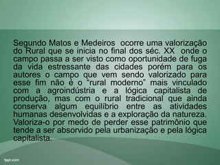Segundo Matos e Medeiros ocorre uma valorização
do Rural que se inicia no final dos séc. XX onde o
campo passa a ser visto como oportunidade de fuga
da vida estressante das cidades porém para os
autores o campo que vem sendo valorizado para
esse fim não é o “rural moderno” mais vinculado
com a agroindústria e a lógica capitalista de
produção, mas com o rural tradicional que ainda
conserva algum equilíbrio entre as atividades
humanas desenvolvidas e a exploração da natureza.
Valoriza-o por medo de perder esse patrimônio que
tende a ser absorvido pela urbanização e pela lógica
capitalista.
 