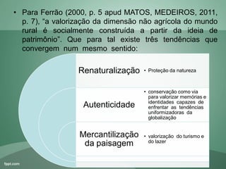 • Para Ferrão (2000, p. 5 apud MATOS, MEDEIROS, 2011,
p. 7), “a valorização da dimensão não agrícola do mundo
rural é socialmente construída a partir da ideia de
patrimônio”. Que para tal existe três tendências que
convergem num mesmo sentido:
Renaturalização
Autenticidade
Mercantilização
da paisagem
• Proteção da natureza
• conservação como via
para valorizar memórias e
identidades capazes de
enfrentar as tendências
uniformizadoras da
globalização
• valorização do turismo e
do lazer
 