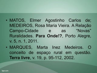 • MATOS, Elmer Agostinho Carlos de;
MEDEIROS, Rosa Maria Vieira. A Relação
Campo-Cidade e as “Novas”
Ruralidades. Para Onde!?, Porto Alegre,
v. 5, n. 1, 2011.
• MARQUES, Marta Inez Medeiros. O
conceito de espaço rural em questão.
Terra livre, v. 19, p. 95-112, 2002.
 