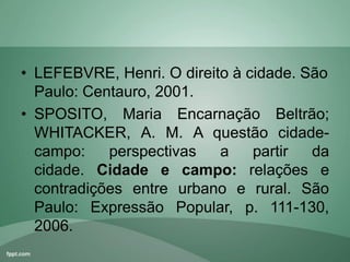 • LEFEBVRE, Henri. O direito à cidade. São
Paulo: Centauro, 2001.
• SPOSITO, Maria Encarnação Beltrão;
WHITACKER, A. M. A questão cidade-
campo: perspectivas a partir da
cidade. Cidade e campo: relações e
contradições entre urbano e rural. São
Paulo: Expressão Popular, p. 111-130,
2006.
 