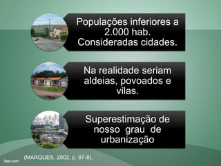 Populações inferiores a
2.000 hab.
Consideradas cidades.
Na realidade seriam
aldeias, povoados e
vilas.
Superestimação de
nosso grau de
urbanização
(MARQUES, 2002, p. 97-8).
 