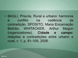 • BAGLI, Priscila. Rural e urbano: harmonia
e conflito na cadência da
contradição. SPOSITO, Maria Encarnação
Beltrão; WHITACKER, Arthur Magon
(organizadores). Cidade e campo:
relações e contradições entre urbano e
rural, v. 1, p. 81-109, 2006.
 