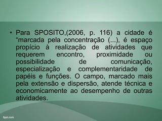 • Para SPOSITO,(2006, p. 116) a cidade é
“marcada pela concentração (...), é espaço
propício à realização de atividades que
requerem encontro, proximidade ou
possibilidade de comunicação,
especialização e complementaridade de
papéis e funções. O campo, marcado mais
pela extensão e dispersão, atende técnica e
economicamente ao desempenho de outras
atividades.
 