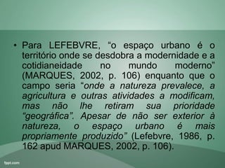 • Para LEFEBVRE, “o espaço urbano é o
território onde se desdobra a modernidade e a
cotidianeidade no mundo moderno”
(MARQUES, 2002, p. 106) enquanto que o
campo seria “onde a natureza prevalece, a
agricultura e outras atividades a modificam,
mas não lhe retiram sua prioridade
“geográfica”. Apesar de não ser exterior à
natureza, o espaço urbano é mais
propriamente produzido” (Lefebvre, 1986, p.
162 apud MARQUES, 2002, p. 106).
 