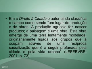 • Em o Direito à Cidade o autor ainda classifica
o campo como sendo “um lugar de produção
e de obras. A produção agrícola faz nascer
produtos; a paisagem é uma obra. Esta obra
emerge de uma terra lentamente modelada,
originariamente ligada aos grupos que a
ocupam através de uma recíproca
sacralização que é a seguir profanada pela
cidade e pela vida urbana” (LEFEBVRE,
2001, p. 73).
 
