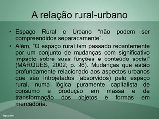 A relação rural-urbano
• Espaço Rural e Urbano “não podem ser
compreendidos separadamente”.
• Além, “O espaço rural tem passado recentemente
por um conjunto de mudanças com significativo
impacto sobre suas funções e conteúdo social”
(MARQUES, 2002, p. 96). Mudanças que estão
profundamente relacionado aos aspectos urbanos
que são introjetados (absorvidos) pelo espaço
rural, numa lógica puramente capitalista de
consumo e produção em massa e de
transformação dos objetos e formas em
mercadoria.
 