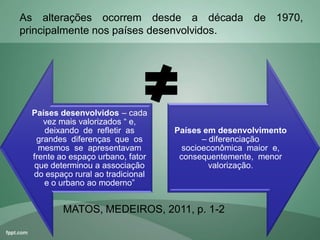 Países desenvolvidos – cada
vez mais valorizados “ e,
deixando de refletir as
grandes diferenças que os
mesmos se apresentavam
frente ao espaço urbano, fator
que determinou a associação
do espaço rural ao tradicional
e o urbano ao moderno”
Países em desenvolvimento
– diferenciação
socioeconômica maior e,
consequentemente, menor
valorização.
As alterações ocorrem desde a década de 1970,
principalmente nos países desenvolvidos.
MATOS, MEDEIROS, 2011, p. 1-2
 