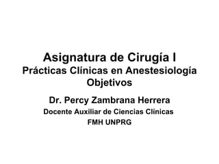 Asignatura de Cirugía I Prácticas Clínicas en Anestesiología Objetivos Dr. Percy Zambrana Herrera Docente Auxiliar de Ciencias Clínicas  FMH UNPRG 