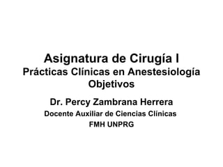 Asignatura de Cirugía I
Prácticas Clínicas en Anestesiología
Objetivos
Dr. Percy Zambrana Herrera
Docente Auxiliar de Ciencias Clínicas
FMH UNPRG
 