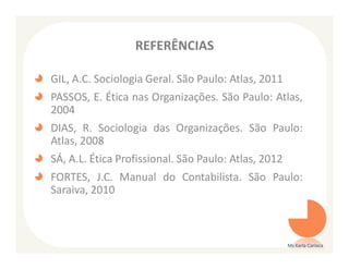 REFERÊNCIAS

GIL, A.C. Sociologia Geral. São Paulo: Atlas, 2011
PASSOS, E. Ética nas Organizações. São Paulo: Atlas,
2004
DIAS, R. Sociologia das Organizações. São Paulo:
Atlas, 2008
SÁ, A.L. Ética Profissional. São Paulo: Atlas, 2012
FORTES, J.C. Manual do Contabilista. São Paulo:
Saraiva, 2010



                                                      Ms Karla Carioca
 