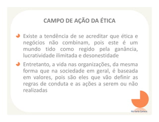 CAMPO DE AÇÃO DA ÉTICA

Existe a tendência de se acreditar que ética e
negócios não combinam, pois este é um
mundo tido como regido pela ganância,
lucratividade ilimitada e desonestidade
Entretanto, a vida nas organizações, da mesma
forma que na sociedade em geral, é baseada
em valores, pois são eles que vão definir as
regras de conduta e as ações a serem ou não
realizadas


                                           Ms Karla Carioca
 