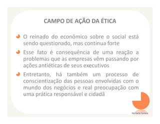 CAMPO DE AÇÃO DA ÉTICA

O reinado do econômico sobre o social está
sendo questionado, mas continua forte
Esse fato é consequência de uma reação a
problemas que as empresas vêm passando por
ações antiéticas de seus executivos
Entretanto, há também um processo de
conscientização das pessoas envolvidas com o
mundo dos negócios e real preocupação com
uma prática responsável e cidadã

                                         Ms Karla Carioca
 