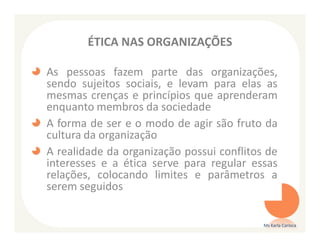 ÉTICA NAS ORGANIZAÇÕES

As pessoas fazem parte das organizações,
sendo sujeitos sociais, e levam para elas as
mesmas crenças e princípios que aprenderam
enquanto membros da sociedade
A forma de ser e o modo de agir são fruto da
cultura da organização
A realidade da organização possui conflitos de
interesses e a ética serve para regular essas
relações, colocando limites e parâmetros a
serem seguidos


                                           Ms Karla Carioca
 