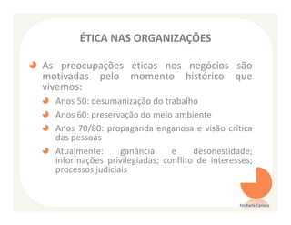 ÉTICA NAS ORGANIZAÇÕES

As preocupações éticas nos negócios são
motivadas pelo momento histórico que
vivemos:
  Anos 50: desumanização do trabalho
  Anos 60: preservação do meio ambiente
  Anos 70/80: propaganda enganosa e visão crítica
  das pessoas
  Atualmente:      ganância    e     desonestidade;
  informações privilegiadas; conflito de interesses;
  processos judiciais


                                                Ms Karla Carioca
 