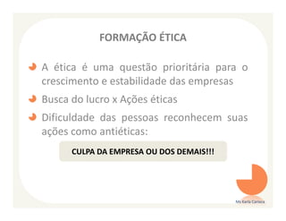 FORMAÇÃO ÉTICA

A ética é uma questão prioritária para o
crescimento e estabilidade das empresas
Busca do lucro x Ações éticas
Dificuldade das pessoas reconhecem suas
ações como antiéticas:
      CULPA DA EMPRESA OU DOS DEMAIS!!!




                                          Ms Karla Carioca
 