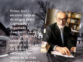 Primo levi : escritor italiano de origen judío. Capturado y deportado a Auschwitz en el invierno de 1944, sobrevivió y escribió si esto es un hombre estremecedor relato de la vida diaria del campo y de la cruel lucha por la supervivencia.  