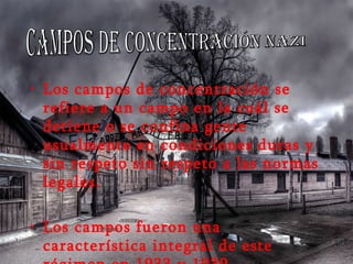 Los campos de concentración se refiere a un campo en la cuál se detiene o se confina gente usualmente en condiciones duras y sin respeto sin respeto a las normas legales. Los campos fueron una característica integral de este régimen en 1933 y 1939. campos de concentración nazi 