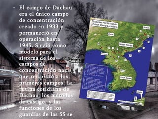 El campo de Dachau era el único campo de concentración creado en 1933 y permaneció en operación hasta 1945. Sirvió como modelo para el sistema de los campos de concentración nazis que remplazó a los primeros campos. La rutina cotidiana de Dachau, los métodos de castigo, y las funciones de los guardias de las SS se convirtieron en la norma, con algunas variaciones, para todos los otros campos de concentración alemanes 