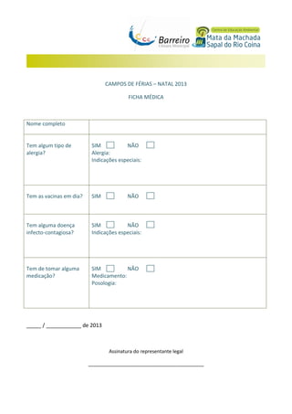 CAMPOS DE FÉRIAS – NATAL 2013
FICHA MÉDICA

Nome completo

Tem algum tipo de
alergia?

SIM
NÃO
Alergia:
Indicações especiais:

Tem as vacinas em dia?

SIM

Tem alguma doença
infecto-contagiosa?

SIM
NÃO
Indicações especiais:

Tem de tomar alguma
medicação?

SIM
NÃO
Medicamento:
Posologia:

NÃO

_____ / ____________ de 2013

Assinatura do representante legal
___________________________________________

 