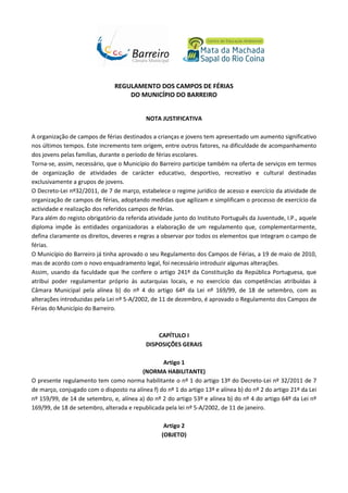 REGULAMENTO DOS CAMPOS DE FÉRIAS
DO MUNICÍPIO DO BARREIRO
NOTA JUSTIFICATIVA
A organização de campos de férias destinados a crianças e jovens tem apresentado um aumento significativo
nos últimos tempos. Este incremento tem origem, entre outros fatores, na dificuldade de acompanhamento
dos jovens pelas famílias, durante o período de férias escolares.
Torna-se, assim, necessário, que o Município do Barreiro participe também na oferta de serviços em termos
de organização de atividades de carácter educativo, desportivo, recreativo e cultural destinadas
exclusivamente a grupos de jovens.
O Decreto-Lei nº32/2011, de 7 de março, estabelece o regime jurídico de acesso e exercício da atividade de
organização de campos de férias, adoptando medidas que agilizam e simplificam o processo de exercício da
actividade e realização dos referidos campos de férias.
Para além do registo obrigatório da referida atividade junto do Instituto Português da Juventude, I.P., aquele
diploma impõe às entidades organizadoras a elaboração de um regulamento que, complementarmente,
defina claramente os direitos, deveres e regras a observar por todos os elementos que integram o campo de
férias.
O Município do Barreiro já tinha aprovado o seu Regulamento dos Campos de Férias, a 19 de maio de 2010,
mas de acordo com o novo enquadramento legal, foi necessário introduzir algumas alterações.
Assim, usando da faculdade que lhe confere o artigo 241º da Constituição da República Portuguesa, que
atribui poder regulamentar próprio às autarquias locais, e no exercício das competências atribuídas à
Câmara Municipal pela alínea b) do nº 4 do artigo 64º da Lei nº 169/99, de 18 de setembro, com as
alterações introduzidas pela Lei nº 5-A/2002, de 11 de dezembro, é aprovado o Regulamento dos Campos de
Férias do Município do Barreiro.

CAPÍTULO I
DISPOSIÇÕES GERAIS
Artigo 1
(NORMA HABILITANTE)
O presente regulamento tem como norma habilitante o nº 1 do artigo 13º do Decreto-Lei nº 32/2011 de 7
de março, conjugado com o disposto na alínea f) do nº 1 do artigo 13º e alínea b) do nº 2 do artigo 21º da Lei
nº 159/99, de 14 de setembro, e, alínea a) do nº 2 do artigo 53º e alínea b) do nº 4 do artigo 64º da Lei nº
169/99, de 18 de setembro, alterada e republicada pela lei nº 5-A/2002, de 11 de janeiro.
Artigo 2
(OBJETO)

 