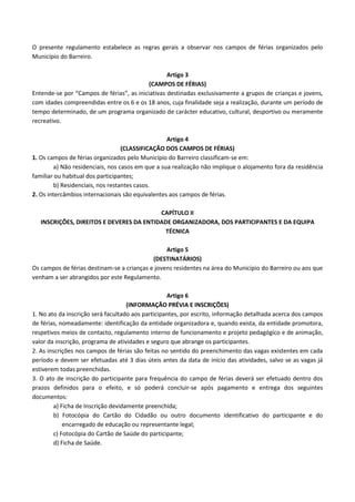 O presente regulamento estabelece as regras gerais a observar nos campos de férias organizados pelo
Município do Barreiro.
Artigo 3
(CAMPOS DE FÉRIAS)
Entende-se por “Campos de férias”, as iniciativas destinadas exclusivamente a grupos de crianças e jovens,
com idades compreendidas entre os 6 e os 18 anos, cuja finalidade seja a realização, durante um período de
tempo determinado, de um programa organizado de carácter educativo, cultural, desportivo ou meramente
recreativo.
Artigo 4
(CLASSIFICAÇÃO DOS CAMPOS DE FÉRIAS)
1. Os campos de férias organizados pelo Município do Barreiro classificam-se em:
a) Não residenciais, nos casos em que a sua realização não implique o alojamento fora da residência
familiar ou habitual dos participantes;
b) Residenciais, nos restantes casos.
2. Os intercâmbios internacionais são equivalentes aos campos de férias.
CAPÍTULO II
INSCRIÇÕES, DIREITOS E DEVERES DA ENTIDADE ORGANIZADORA, DOS PARTICIPANTES E DA EQUIPA
TÉCNICA
Artigo 5
(DESTINATÁRIOS)
Os campos de férias destinam-se a crianças e jovens residentes na área do Município do Barreiro ou aos que
venham a ser abrangidos por este Regulamento.
Artigo 6
(INFORMAÇÃO PRÉVIA E INSCRIÇÕES)
1. No ato da inscrição será facultado aos participantes, por escrito, informação detalhada acerca dos campos
de férias, nomeadamente: identificação da entidade organizadora e, quando exista, da entidade promotora,
respetivos meios de contacto, regulamento interno de funcionamento e projeto pedagógico e de animação,
valor da inscrição, programa de atividades e seguro que abrange os participantes.
2. As inscrições nos campos de férias são feitas no sentido do preenchimento das vagas existentes em cada
período e devem ser efetuadas até 3 dias úteis antes da data de início das atividades, salvo se as vagas já
estiverem todas preenchidas.
3. O ato de inscrição do participante para frequência do campo de férias deverá ser efetuado dentro dos
prazos definidos para o efeito, e só poderá concluir-se após pagamento e entrega dos seguintes
documentos:
a) Ficha de Inscrição devidamente preenchida;
b) Fotocópia do Cartão do Cidadão ou outro documento identificativo do participante e do
encarregado de educação ou representante legal;
c) Fotocópia do Cartão de Saúde do participante;
d) Ficha de Saúde.

 
