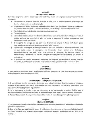 Artigo 12
(REGRAS DE SEGURANÇA)
Durante o programa, e com o objetivo de evitar acidentes, devem ser cumpridas as seguintes normas de
segurança:
a) Desaconselha-se o uso de vestuário e artigos de valor, não se responsabilizando o Município do
Barreiro pelo seu extravio ou deterioração;
b) Os participantes devem usar roupa e calçado confortável e um chapéu para utilização no exterior
nos períodos de maior calor, e também uma bolsa e garrafa de água devidamente identificados;
c) É proibido o consumo de bebidas alcoólicas ou estupefacientes;
d) É proibido fumar;
e) É proibido o uso de qualquer tipo de arma, utensílios ou qualquer outro instrumento que se revele, à
partida, perigoso ou suscetível de pôr em causa a segurança de outros participantes, dos
responsáveis ou das instalações;
f) O transporte das crianças até ao local onde decorrem os campos de férias é efectuado pelos
encarregados de educação ou pessoas autorizadas pelos mesmos;
g) Sempre que o encarregado de educação pretenda que o seu educando se desloque sozinho até casa
ou que outra pessoa o acompanhe no transporte, deverá assinar uma declaração,
responsabilizando-se por esse facto, reservando-se o Município do Barreiro, direta ou
indiretamente, o direito de não assumir a responsabilidade por qualquer acidente que envolva o
participante;
h) O Município do Barreiro reserva-se o direito de dar o destino que entender à roupa e objectos
esquecidos, que não sejam reclamados no prazo de um mês, após o termo dos campos de férias.
Artigo 13
(DESISTÊNCIAS)
A participação da desistência deverá ser efectuada até 3 dias úteis antes do início do programa, excepto por
motivos de saúde devidamente justificados.
Artigo 14
(INTERRUPÇÃO E CESSAÇÃO DA FREQUÊNCIA)
1. O Município do Barreiro reserva-se o direito de, após prévia informação do encarregado de educação,
proceder à cessação da participação no programa nos casos de violação, por parte do participante, dos
deveres resultantes do presente regulamento.
2. Se o participante pretender cessar ou interromper a sua participação, só poderá fazê-lo após o
encarregado de educação assinar um termo de responsabilidade onde deverá expor os motivos desse facto.
3. A saída não autorizada de um participante constitui motivo de cessação da participação no programa.
Artigo 15
(CUIDADOS DE SAÚDE)
1. Em caso de necessidade de assistência médica ou medicamentosa, os monitores responsáveis tomarão as
providências necessárias.
2. Caso se verifique que o participante carece de cuidados médicos, o mesmo será acompanhado ao Hospital
ou Centro de Saúde mais próximo, sendo avisada de imediato a pessoa responsável indicada na ficha de
inscrição.

 