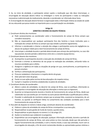 3. Se, no início da atividade, o participante estiver sujeito a medicação que não deve interromper, o
encarregado de educação deverá indicar na embalagem o nome do participante e todas as indicações
necessárias à administração do medicamento, devendo o coordenador ser informado desse facto.
4. O encarregado de educação deverá fornecer à organização toda a informação relativa ao estado de saúde
do seu educando que possa revelar-se importante para a sua participação nas atividades.
Artigo 16
(DIREITOS E DEVERES DA EQUIPA TÉCNICA)
1. Constituem direitos dos monitores:
a) Pedir esclarecimentos ao coordenador sobre o funcionamento do campo de férias sempre que
considere necessário;
b) Não se responsabilizar por qualquer participante fora dos horários e locais instituídos para a
realização dos campos de férias ou sempre que seja violado o presente regulamento;
c) Informar o coordenador e chamar a atenção dos colegas e participantes acerca de negligências ou
abusos de qualquer índole para o bom funcionamento do campo de férias;
d) Interromper a atividade durante o período determinado para almoço dos participantes, ou caso não
seja possível, durante período a determinar entre ele e a restante equipa técnica.
2. Constituem deveres dos monitores:
a) Acompanhar os participantes durante a execução das atividades do campo de férias;
b) Estimular e orientar os elementos do seu grupo na realização das atividades, utilizando todos os
recursos acordados para o efeito;
c) Assegurar a vigilância em todas as situações de perigo em que, eventualmente, os participantes se
possam envolver;
d) Verificar a alimentação dos participantes;
e) Procurar estabelecer a harmonia e o respeito dentro do grupo;
f) Zelar pelo bem-estar do grupo;
g) Pautar as suas ações pelas normas da boa educação e do respeito mútuo;
h) Cumprir e respeitar os horários estabelecidos no plano de atividades.
3. Constituem direitos do coordenador:
a) Alterar o plano de actividades, no decorrer do campo de férias, caso se justifique, informando os
participantes e encarregados de educação das alterações e motivo que as originaram;
b) Ausentar-se temporariamente durante o horário de funcionamento do campo de férias, desde que
substituído nas suas tarefas por um monitor ou outra pessoa identificada e qualificada para o efeito;
c) Proceder à substituição de monitores sempre que se preveja falta, ocasional ou temporária, de um
monitor, ou quando se verifiquem falhas no cumprimento das condições acordadas para o bom
funcionamento do campo de férias.
4. Para além do disposto no número 2 deste artigo, constituem deveres do coordenador:
a) Elaborar o plano de actividades do campo de férias e acompanhar a sua execução;
b) Responsabilizar-se pela gestão do fundo de maneio, quando exista;
c) Responsabilizar-se pelo disposto no número 1 e 2 do artigo 15º;
d) Avaliar os monitores que colaborem no programa;
e) Disponibilizar aos encarregados de educação, qualquer informação solicitada, durante o período de
funcionamento do campo de férias, sem aviso prévio ou hora marcada, desde que não perturbe o
regular funcionamento das actividades, e com o mesmo intuito, e caso seja solicitado, reunir com os
encarregados de educação, a fim de serem esclarecidas dúvidas ou apresentadas queixas relativas a

 