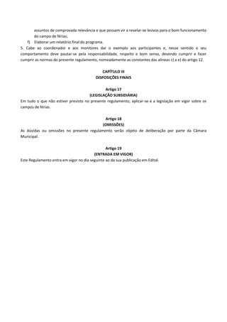 assuntos de comprovada relevância e que possam vir a revelar-se lesivos para o bom funcionamento
do campo de férias;
f) Elaborar um relatório final do programa.
5. Cabe ao coordenador e aos monitores dar o exemplo aos participantes e, nesse sentido o seu
comportamento deve pautar-se pela responsabilidade, respeito e bom senso, devendo cumprir e fazer
cumprir as normas do presente regulamento, nomeadamente as constantes das alíneas c) a e) do artigo 12.
CAPÍTULO III
DISPOSIÇÕES FINAIS
Artigo 17
(LEGISLAÇÃO SUBSIDIÁRIA)
Em tudo o que não estiver previsto no presente regulamento, aplicar-se-á a legislação em vigor sobre os
campos de férias.
Artigo 18
(OMISSÕES)
As dúvidas ou omissões no presente regulamento serão objeto de deliberação por parte da Câmara
Municipal.
Artigo 19
(ENTRADA EM VIGOR)
Este Regulamento entra em vigor no dia seguinte ao da sua publicação em Edital.

 