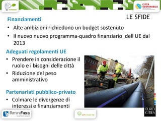 Finanziamenti                                   LE SFIDE
 • Alte ambizioni richiedono un budget sostenuto
 • Il nuovo nuovo programma-quadro finanziario dell UE dal
    2013
Adeguati regolamenti UE
• Prendere in considerazione il
   ruolo e i bisogni delle città
• Riduzione del peso
   amministrativo

Partenariati pubblico-privato
• Colmare le divergenze di
  interessi e finanziamenti
 