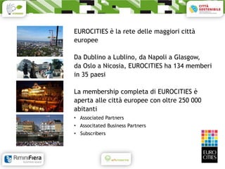 EUROCITIES è la rete delle maggiori città
europee

Da Dublino a Lublino, da Napoli a Glasgow,
da Oslo a Nicosia, EUROCITIES ha 134 memberi
in 35 paesi

La membership completa di EUROCITIES è
aperta alle città europee con oltre 250 000
abitanti
• Associated Partners
• Associtated Business Partners
• Subscribers
 