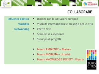 COLLABORARE
Influenza politica    Dialogo con le istituzioni europee
        Visibilità    Visibilità internazionale e prestigio per le città
     Networking       Effetto rete
                      Scambio di esperienze
                      Sviluppo di progetti


                      Forum AMBIENTE – Malmo
                      Forum MOBILITÀ – Utrecht
                      Forum KNOWLEDGE SOCIETY - Vienna
 