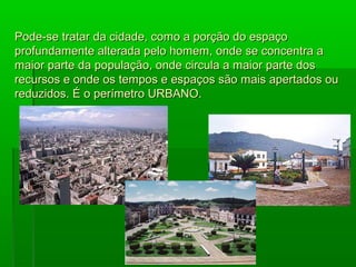 Pode-se tratar da cidade, como a porção do espaço
profundamente alterada pelo homem, onde se concentra a
maior parte da população, onde circula a maior parte dos
recursos e onde os tempos e espaços são mais apertados ou
reduzidos. É o perímetro URBANO.
 