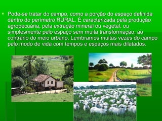  Pode-se tratar do campo, como a porção do espaço definida
  dentro do perímetro RURAL. É caracterizada pela produção
  agropecuária, pela extração mineral ou vegetal, ou
  simplesmente pelo espaço sem muita transformação, ao
  contrário do meio urbano. Lembramos muitas vezes do campo
  pelo modo de vida com tempos e espaços mais dilatados.
 