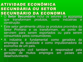 ATIVIDADE ECONÔMICA
SECUNDÁRIA OU SETOR
SECUNDÁRIO DA ECONOMIA
 O Setor Secundário inclui os setores da economia
  que transformam produtos, como indústrias e
  construção.
 Este setor geralmente utiliza os produtos provindos do
  Setor Primário e os transformam, ao ponto de
  servirem para serem exportados ou para serem
  consumidos pelos consumidores.
 A indústria é fundamental como geradora de
  empregos de qualidade e como impulsionadora da
  economia de um país.
 A construção civil também é responsável pela
  geração de muitos empregos em países em
  desenvolvimento.
 