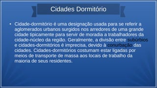 Cidades Dormitório
● Cidade-dormitório é uma designação usada para se referir a
aglomerados urbanos surgidos nos arredores de uma grande
cidade tipicamente para servir de moradia a trabalhadores da
cidade-núcleo da região. Geralmente, a divisão entre subúrbios
e cidades-dormitórios é imprecisa, devido à conurbação das
cidades. Cidades-dormitórios costumam estar ligadas por
meios de transporte de massa aos locais de trabalho da
maioria de seus residentes.
 