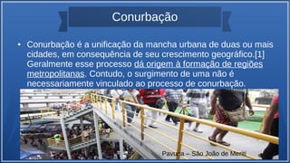 Conurbação
● Conurbação é a unificação da mancha urbana de duas ou mais
cidades, em consequência de seu crescimento geográfico.[1]
Geralmente esse processo dá origem à formação de regiões
metropolitanas. Contudo, o surgimento de uma não é
necessariamente vinculado ao processo de conurbação.
Pavuna – São João de Meriti
 