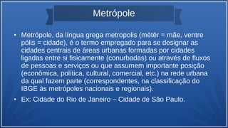 Metrópole
● Metrópole, da língua grega metropolis (mētēr = mãe, ventre
pólis = cidade), é o termo empregado para se designar as
cidades centrais de áreas urbanas formadas por cidades
ligadas entre si fisicamente (conurbadas) ou através de fluxos
de pessoas e serviços ou que assumem importante posição
(econômica, política, cultural, comercial, etc.) na rede urbana
da qual fazem parte (correspondentes, na classificação do
IBGE às metrópoles nacionais e regionais).
● Ex: Cidade do Rio de Janeiro – Cidade de São Paulo.
 
