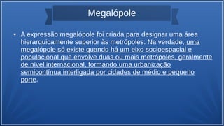 Megalópole
● A expressão megalópole foi criada para designar uma área
hierarquicamente superior às metrópoles. Na verdade, uma
megalópole só existe quando há um eixo socioespacial e
populacional que envolve duas ou mais metrópoles, geralmente
de nível internacional, formando uma urbanização
semicontínua interligada por cidades de médio e pequeno
porte.
 