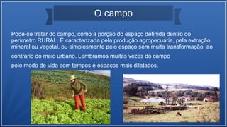 O campo
Pode-se tratar do campo, como a porção do espaço definida dentro do
perímetro RURAL. É caracterizada pela produção agropecuária, pela extração
mineral ou vegetal, ou simplesmente pelo espaço sem muita transformação, ao
contrário do meio urbano. Lembramos muitas vezes do campo
pelo modo de vida com tempos e espaços mais dilatados.
 