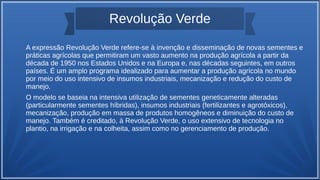 Revolução Verde
A expressão Revolução Verde refere-se à invenção e disseminação de novas sementes e
práticas agrícolas que permitiram um vasto aumento na produção agrícola a partir da
década de 1950 nos Estados Unidos e na Europa e, nas décadas seguintes, em outros
países. É um amplo programa idealizado para aumentar a produção agrícola no mundo
por meio do uso intensivo de insumos industriais, mecanização e redução do custo de
manejo.
O modelo se baseia na intensiva utilização de sementes geneticamente alteradas
(particularmente sementes híbridas), insumos industriais (fertilizantes e agrotóxicos),
mecanização, produção em massa de produtos homogêneos e diminuição do custo de
manejo. Também é creditado, à Revolução Verde, o uso extensivo de tecnologia no
plantio, na irrigação e na colheita, assim como no gerenciamento de produção.
 