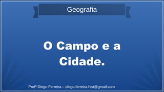 Geografia
O Campo e a
Cidade.
Profº Diego Ferreira – diego.ferreira.hist@gmail.com
 