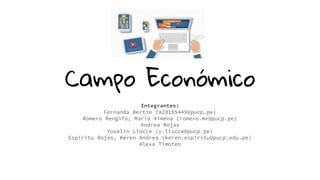 Campo Económico
Integrantes:
Fernanda Bertie (a20155449@pucp.pe)
Romero Rengifo, Maria Ximena (romero.mx@pucp.pe)
Andrea Rojas
Yoselin Llocce (y.llocce@pucp.pe)
Espiritu Rojas, Keren Andrea (keren.espiritu@pucp.edu.pe)
Alexa Timoteo
 