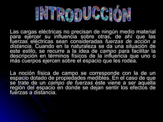 Las cargas eléctricas no precisan de ningún medio material para ejercer su influencia sobre otras, de ahí que las fuerzas eléctricas sean consideradas  fuerzas de acción a distancia.  Cuando en la naturaleza se da una situación de este estilo, se recurre a la idea de  campo  para facilitar la descripción en términos físicos de la influencia que uno o más cuerpos ejercen sobre el espacio que les rodea. La noción física de campo se corresponde con la de un espacio dotado de propiedades medibles. En el caso de que se trate de un  campo de fuerzas  éste viene a ser aquella región del espacio en donde se dejan sentir los efectos de fuerzas a distancia. 