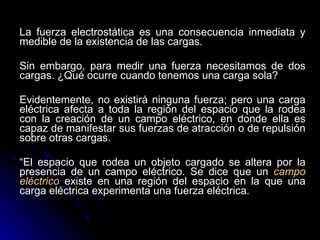 La fuerza electrostática es una consecuencia inmediata y medible de la existencia de las cargas.  Sin embargo, para medir una fuerza necesitamos de dos cargas. ¿Qué ocurre cuando tenemos una carga sola?  Evidentemente, no existirá ninguna fuerza; pero una carga eléctrica afecta a toda la región del espacio que la rodea con la creación de un campo eléctrico, en donde ella es capaz de manifestar sus fuerzas de atracción o de repulsión sobre otras cargas.  “ El espacio que rodea un objeto cargado se altera por la presencia de un campo eléctrico. Se dice que un  campo eléctrico  existe en una región del espacio en la que una carga eléctrica experimenta una fuerza eléctrica. 