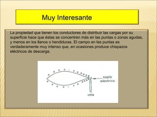 Muy Interesante
La propiedad que tienen los conductores de distribuir las cargas por su
superficie hace que éstas se concentren más en las puntas o zonas agudas,
y menos en los llanos o hendiduras. El campo en las puntas es
verdaderamente muy intenso que, en ocasiones produce chispazos
eléctricos de descarga.

 