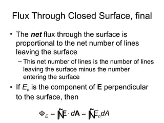Flux Through Closed Surface, final
• The net flux through the surface is
  proportional to the net number of lines
  leaving the surface
  – This net number of lines is the number of lines
    leaving the surface minus the number
    entering the surface
• If En is the component of E perpendicular
  to the surface, then

         Φ E = Ñ ⋅ dA = Ñ ndA
               ∫E       ∫E
 